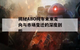 揭秘ABO纯车未来走向与市场变迁的深度剖析