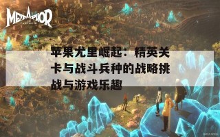 苹果尤里崛起：精英关卡与战斗兵种的战略挑战与游戏乐趣