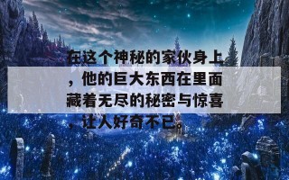 在这个神秘的家伙身上，他的巨大东西在里面藏着无尽的秘密与惊喜，让人好奇不已。