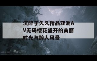 沉醉于久久精品亚洲AV无码樱花盛开的美丽时光与醉人风景