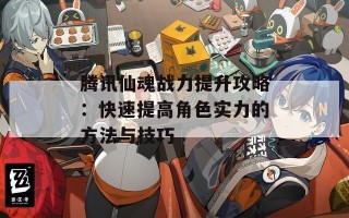 腾讯仙魂战力提升攻略：快速提高角色实力的方法与技巧