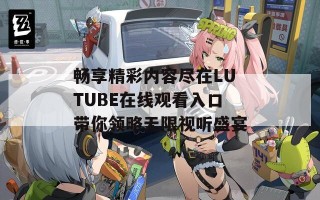 畅享精彩内容尽在LUTUBE在线观看入口带你领略无限视听盛宴