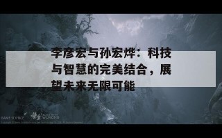 李彦宏与孙宏烨：科技与智慧的完美结合，展望未来无限可能