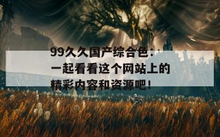 99久久国产综合色：一起看看这个网站上的精彩内容和资源吧！