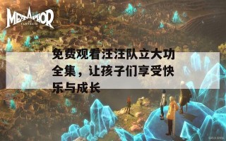 免费观看汪汪队立大功全集，让孩子们享受快乐与成长