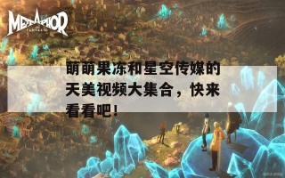 萌萌果冻和星空传媒的天美视频大集合，快来看看吧！