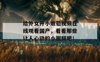 给外女开小嫩苞视频在线观看国产，看看那些让人心动的小视频吧！