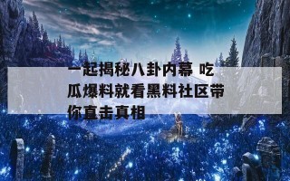 一起揭秘八卦内幕 吃瓜爆料就看黑料社区带你直击真相