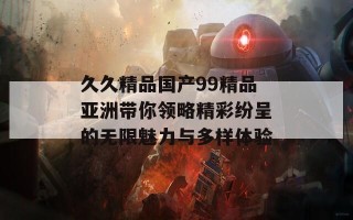 久久精品国产99精品亚洲带你领略精彩纷呈的无限魅力与多样体验