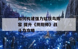 如何构建强力姑获鸟阵容 提升《阴阳师》战斗力攻略