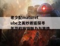 老少配maturetube之美妙邂逅探寻年华的独特魅力与激情