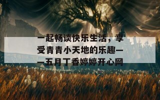 一起畅谈快乐生活，享受青青小天地的乐趣——五月丁香婷婷开心网