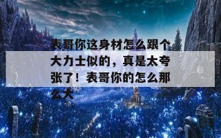 表哥你这身材怎么跟个大力士似的，真是太夸张了！表哥你的怎么那么大