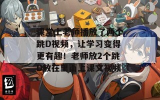 课堂上老师播放了两个跳D视频，让学习变得更有趣！老师放2个跳D放在里面上课文视频