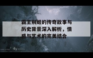 霸王别姬的传奇故事与历史背景深入解析，情感与艺术的完美结合