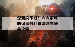 深渊刷不过？六大策略助你高效利用深渊票通关攻略