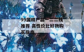 99国精产品一二二线推荐 高性价比好物购买指南