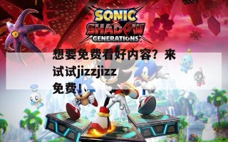 想要免费看好内容？来试试jizzjizz免费！