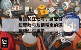 走进长江七号，感受奇幻冒险与友情带来的深刻感动与启示