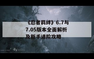 《忍者羁绊》6.7与7.05版本全面解析及新手进阶攻略