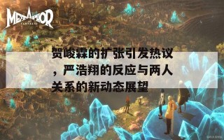 贺峻霖的扩张引发热议，严浩翔的反应与两人关系的新动态展望