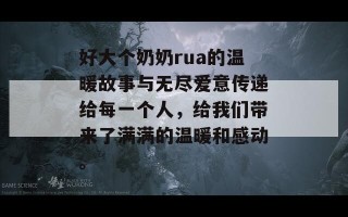 好大个奶奶rua的温暖故事与无尽爱意传递给每一个人，给我们带来了满满的温暖和感动。