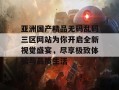 亚洲国产精品无码乱码三区网站为你开启全新视觉盛宴，尽享极致体验与品质生活