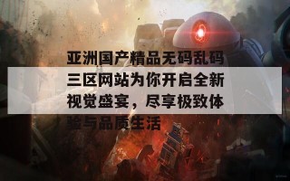 亚洲国产精品无码乱码三区网站为你开启全新视觉盛宴，尽享极致体验与品质生活