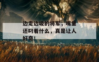 边走边吸的将军，嘴里还叼着什么，真是让人好奇！