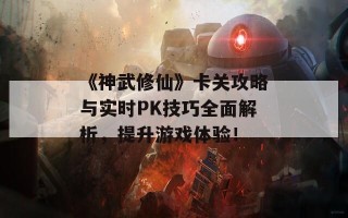 《神武修仙》卡关攻略与实时PK技巧全面解析，提升游戏体验！