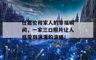 任嘉伦和家人的幸福瞬间，一家三口照片让人感受到满满的温暖！