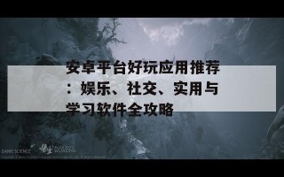 安卓平台好玩应用推荐：娱乐、社交、实用与学习软件全攻略