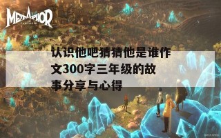 认识他吧猜猜他是谁作文300字三年级的故事分享与心得