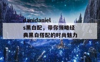 danidaniels黑白配，带你领略经典黑白搭配的时尚魅力！