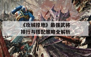 《攻城掠地》最强武将排行与搭配策略全解析