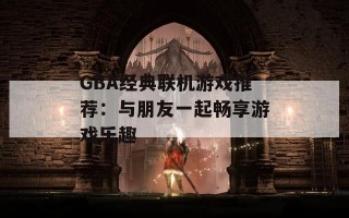 GBA经典联机游戏推荐：与朋友一起畅享游戏乐趣