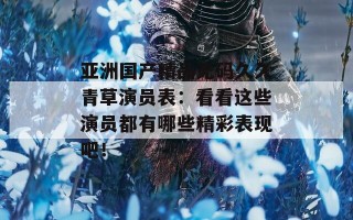 亚洲国产精品无码久久青草演员表：看看这些演员都有哪些精彩表现吧！