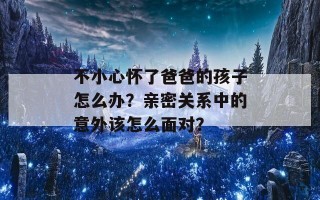 不小心怀了爸爸的孩子怎么办？亲密关系中的意外该怎么面对？