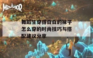 舞蹈生穿得白白的袜子怎么穿的时尚技巧与搭配建议分享