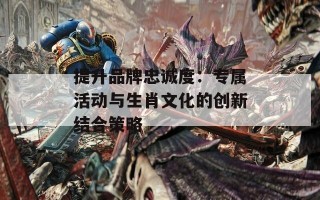 提升品牌忠诚度：专属活动与生肖文化的创新结合策略