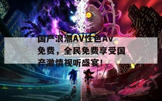 国产浪潮AV性色Av免费，全民免费享受国产激情视听盛宴！