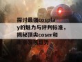 探讨最强cosplay的魅力与评判标准，揭秘顶尖coser和未来发展趋势