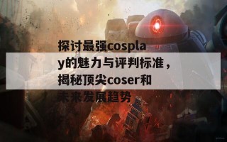 探讨最强cosplay的魅力与评判标准，揭秘顶尖coser和未来发展趋势