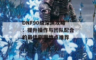 DNF90级深渊攻略：提升操作与团队配合的最佳刷图地点推荐