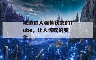 被迫进入强势状态的Tube，让人惊叹的变化