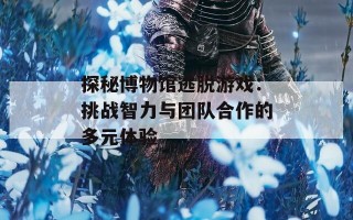 探秘博物馆逃脱游戏：挑战智力与团队合作的多元体验