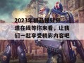 2023年精品视频频道在线等你来看，让我们一起享受精彩内容吧！