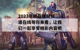 2023年精品视频频道在线等你来看，让我们一起享受精彩内容吧！