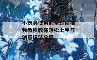 小玩具使用的全过程视频教程教你轻松上手与创意玩法分享