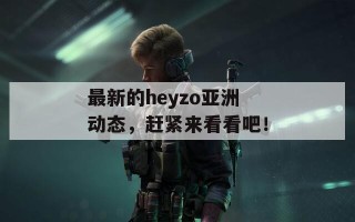 最新的heyzo亚洲动态，赶紧来看看吧！